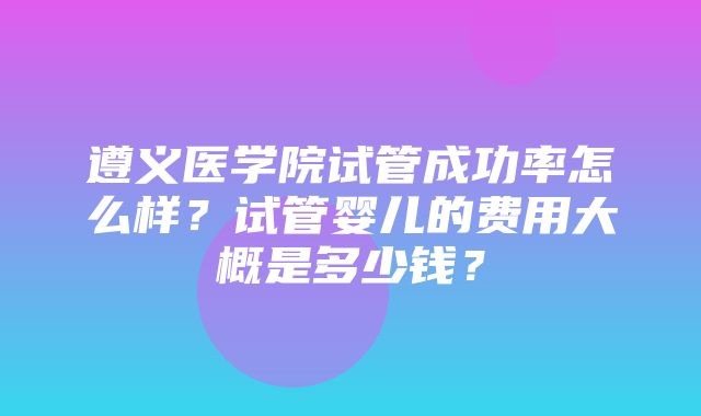 遵义医学院试管成功率怎么样？试管婴儿的费用大概是多少钱？