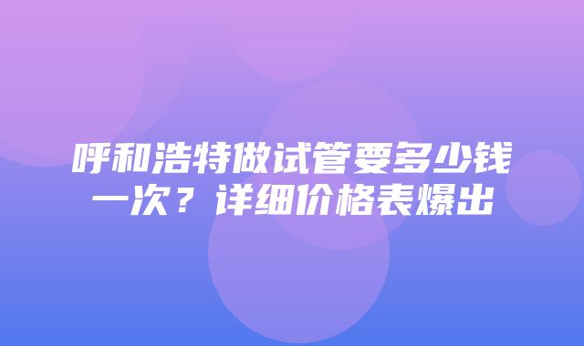 呼和浩特做试管要多少钱一次？详细价格表爆出