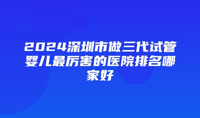 2024深圳市做三代试管婴儿最厉害的医院排名哪家好