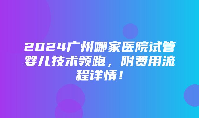 2024广州哪家医院试管婴儿技术领跑，附费用流程详情！