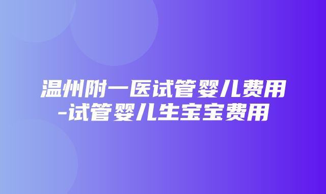 温州附一医试管婴儿费用-试管婴儿生宝宝费用