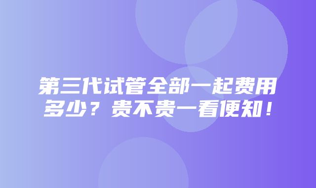 第三代试管全部一起费用多少？贵不贵一看便知！