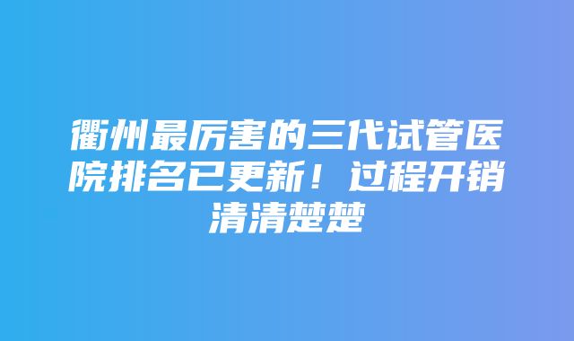 衢州最厉害的三代试管医院排名已更新！过程开销清清楚楚