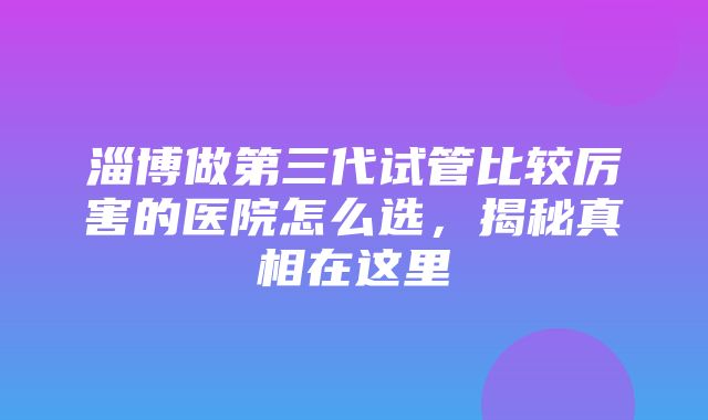 淄博做第三代试管比较厉害的医院怎么选，揭秘真相在这里