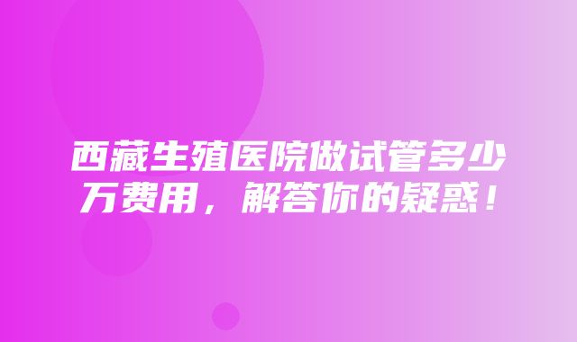 西藏生殖医院做试管多少万费用，解答你的疑惑！