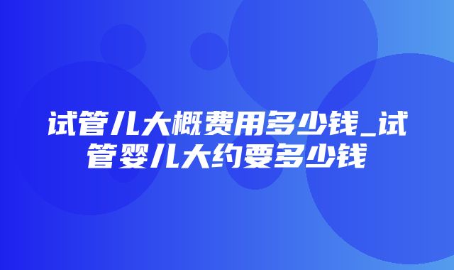 试管儿大概费用多少钱_试管婴儿大约要多少钱