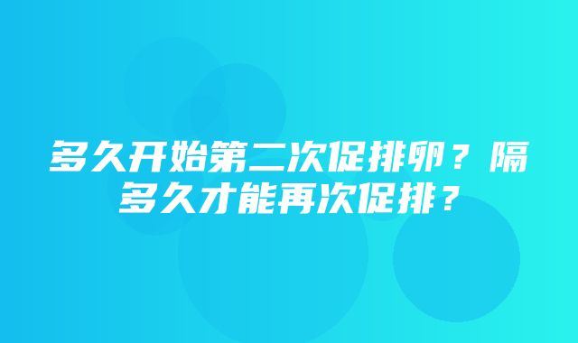 多久开始第二次促排卵？隔多久才能再次促排？