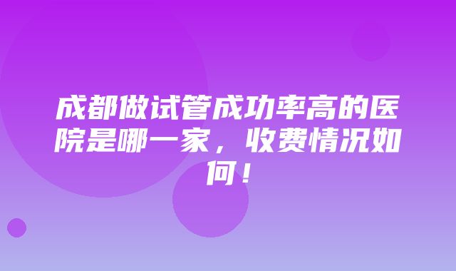 成都做试管成功率高的医院是哪一家，收费情况如何！