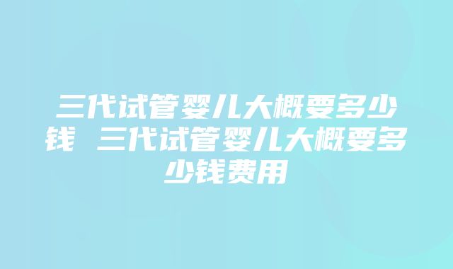 三代试管婴儿大概要多少钱 三代试管婴儿大概要多少钱费用