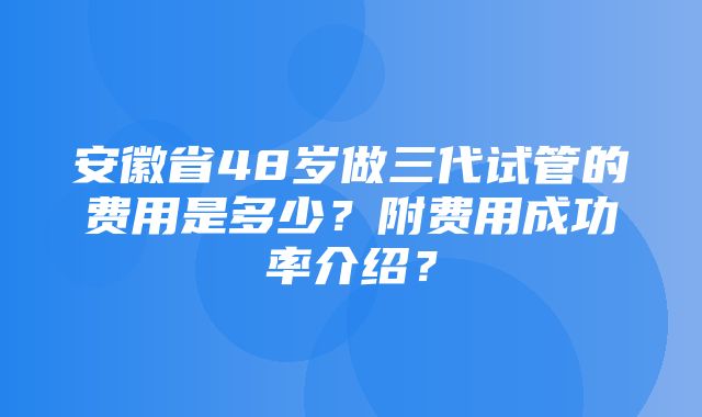 安徽省48岁做三代试管的费用是多少？附费用成功率介绍？