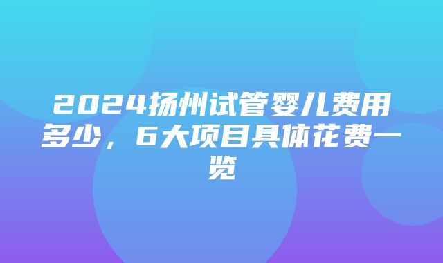 2024扬州试管婴儿费用多少，6大项目具体花费一览