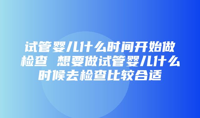 试管婴儿什么时间开始做检查 想要做试管婴儿什么时候去检查比较合适