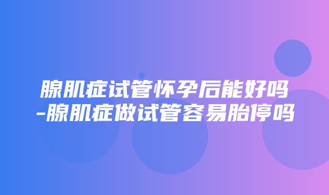 腺肌症试管怀孕后能好吗-腺肌症做试管容易胎停吗