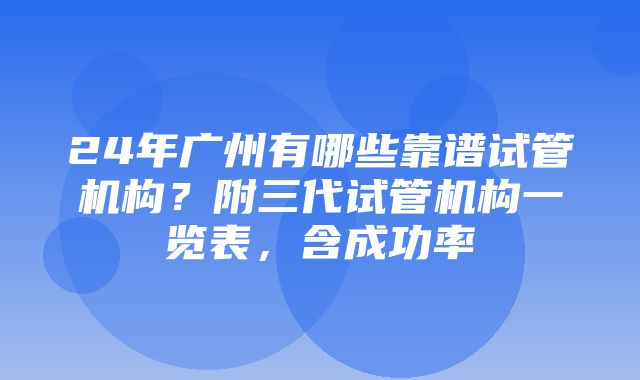 24年广州有哪些靠谱试管机构？附三代试管机构一览表，含成功率