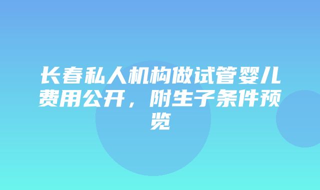 长春私人机构做试管婴儿费用公开，附生子条件预览