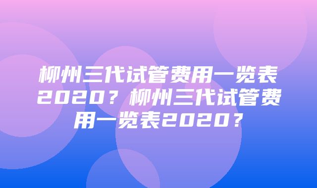 柳州三代试管费用一览表2020？柳州三代试管费用一览表2020？