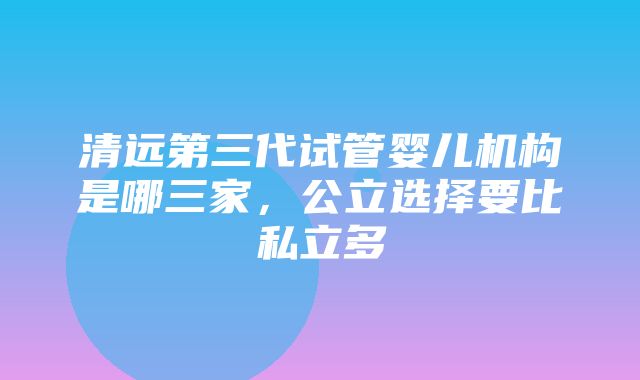 清远第三代试管婴儿机构是哪三家，公立选择要比私立多