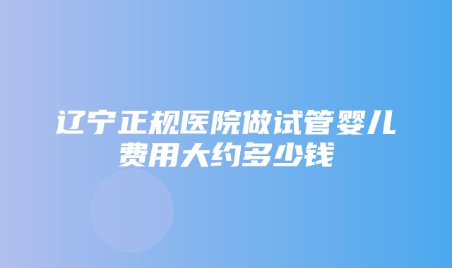 辽宁正规医院做试管婴儿费用大约多少钱