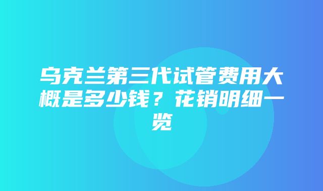 乌克兰第三代试管费用大概是多少钱？花销明细一览