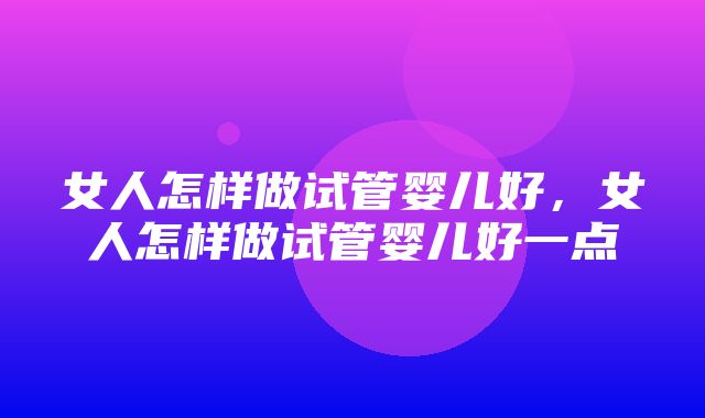 女人怎样做试管婴儿好，女人怎样做试管婴儿好一点