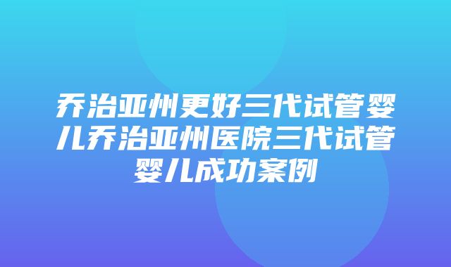 乔治亚州更好三代试管婴儿乔治亚州医院三代试管婴儿成功案例