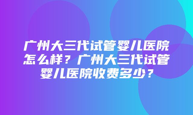 广州大三代试管婴儿医院怎么样？广州大三代试管婴儿医院收费多少？