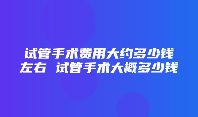 试管手术费用大约多少钱左右 试管手术大概多少钱