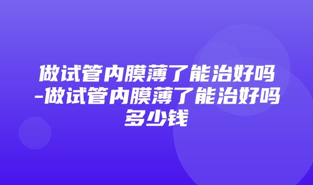 做试管内膜薄了能治好吗-做试管内膜薄了能治好吗多少钱