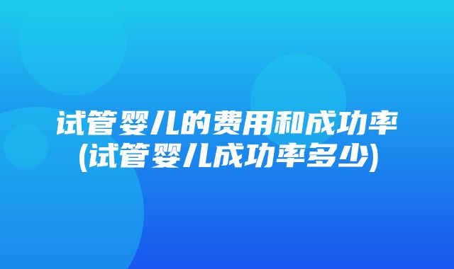 试管婴儿的费用和成功率(试管婴儿成功率多少)