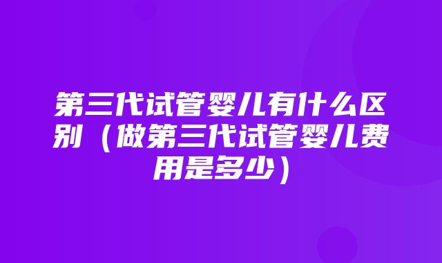 第三代试管婴儿有什么区别（做第三代试管婴儿费用是多少）