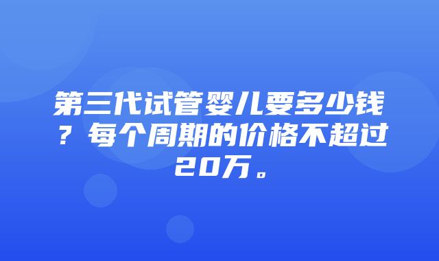 第三代试管婴儿要多少钱？每个周期的价格不超过20万。