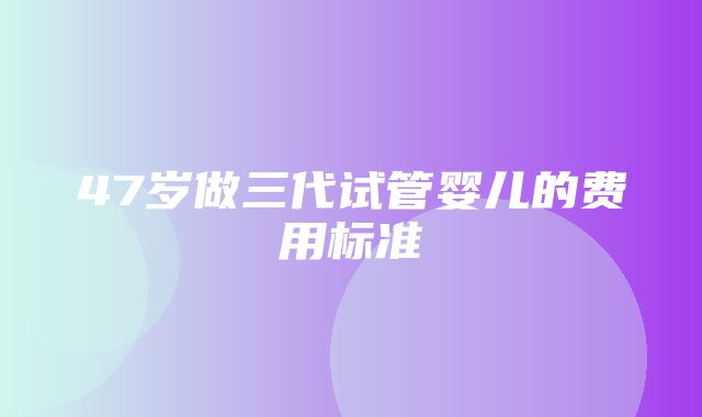 47岁做三代试管婴儿的费用标准