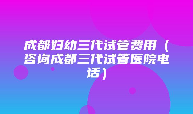 成都妇幼三代试管费用（咨询成都三代试管医院电话）