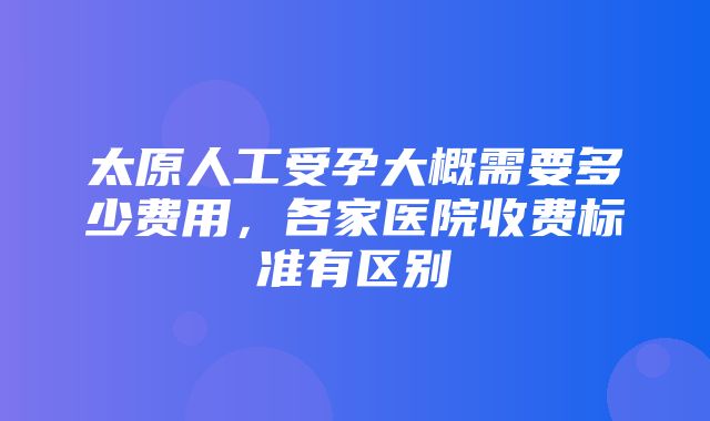 太原人工受孕大概需要多少费用，各家医院收费标准有区别