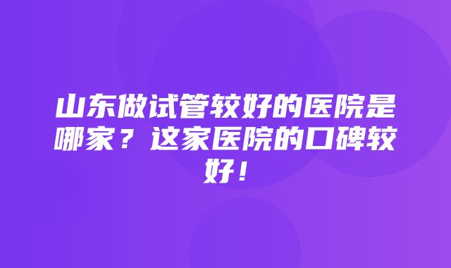 山东做试管较好的医院是哪家？这家医院的口碑较好！