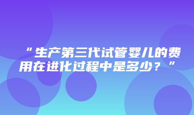 “生产第三代试管婴儿的费用在进化过程中是多少？”