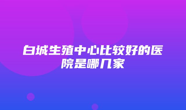 白城生殖中心比较好的医院是哪几家