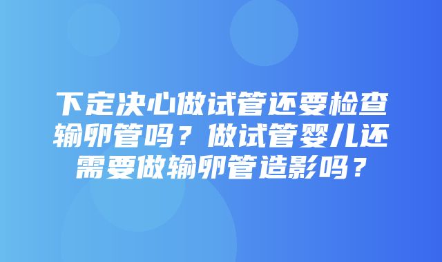 下定决心做试管还要检查输卵管吗？做试管婴儿还需要做输卵管造影吗？