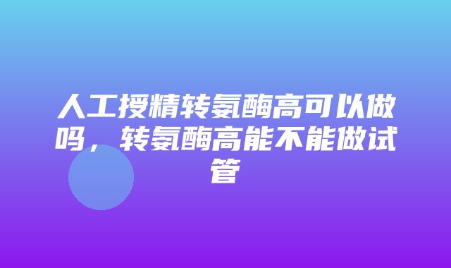 人工授精转氨酶高可以做吗，转氨酶高能不能做试管