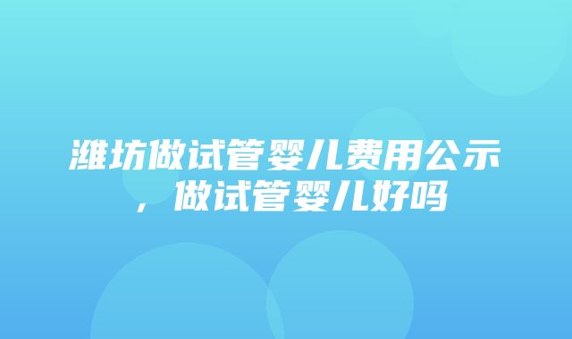 潍坊做试管婴儿费用公示，做试管婴儿好吗