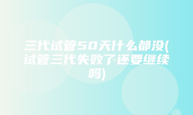 三代试管50天什么都没(试管三代失败了还要继续吗)