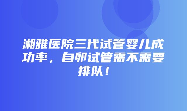 湘雅医院三代试管婴儿成功率，自卵试管需不需要排队！