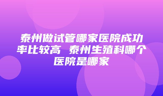 泰州做试管哪家医院成功率比较高 泰州生殖科哪个医院是哪家