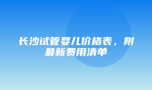 长沙试管婴儿价格表，附最新费用清单