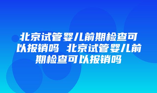 北京试管婴儿前期检查可以报销吗 北京试管婴儿前期检查可以报销吗