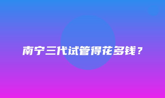 南宁三代试管得花多钱？