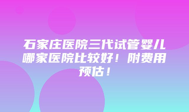 石家庄医院三代试管婴儿哪家医院比较好！附费用预估！