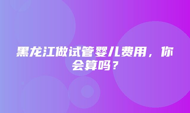 黑龙江做试管婴儿费用，你会算吗？