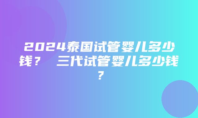 2024泰国试管婴儿多少钱？ 三代试管婴儿多少钱？