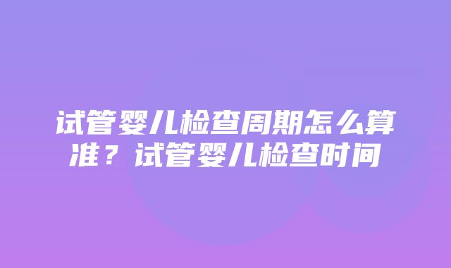 试管婴儿检查周期怎么算准？试管婴儿检查时间